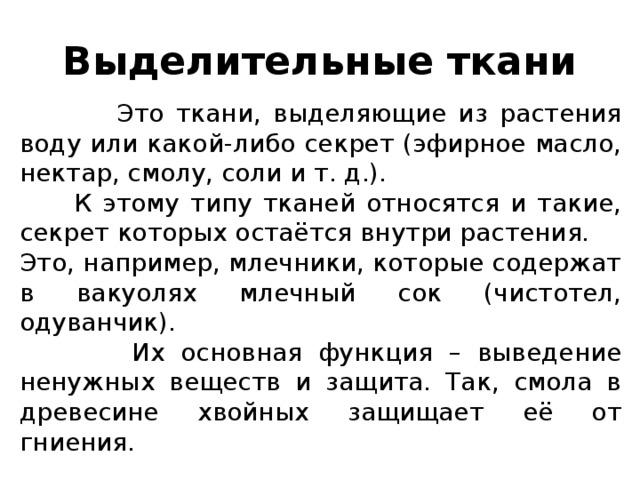 Выделительные ткани  Это ткани, выделяющие из растения воду или какой-либо секрет (эфирное масло, нектар, смолу, соли и т. д.).  К этому типу тканей относятся и такие, секрет которых остаётся внутри растения. Это, например, млечники, которые содержат в вакуолях млечный сок (чистотел, одуванчик).  Их основная функция – выведение ненужных веществ и защита. Так, смола в древесине хвойных защищает её от гниения.   