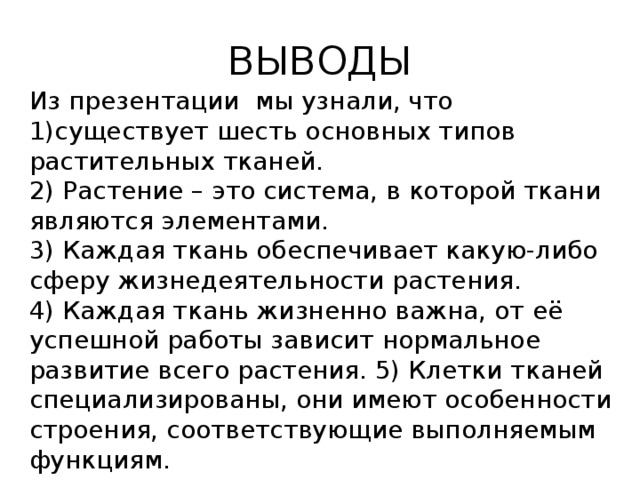 ВЫВОДЫ Из презентации мы узнали, что 1)существует шесть основных типов растительных тканей. 2) Растение – это система, в которой ткани являются элементами. 3) Каждая ткань обеспечивает какую-либо сферу жизнедеятельности растения. 4) Каждая ткань жизненно важна, от её успешной работы зависит нормальное развитие всего растения. 5) Клетки тканей специализированы, они имеют особенности строения, соответствующие выполняемым функциям. 