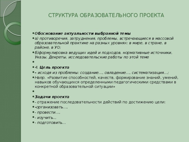  СТРУКТУРА ОБРАЗОВАТЕЛЬНОГО ПРОЕКТА   Обоснование актуальности выбранной темы а) противоречия, затруднения, проблемы, встречающиеся в массовой образовательной практике на разных уровнях: в мире, в стране, в районе, в УО; б)формулировка ведущих идей и подходов, нормативные источники, Указы, Декреты, исследовательские работы по этой теме   4. Цель проекта - исходя из проблемы: создание…, овладение…, систематизация…; Напр. «Развитие способностей, качеств, формирование знаний, умений, навыков обучающихся определенными педагогическими средствами в конкретной образовательной ситуации»   Задачи проекта - о тражение последовательности действий по достижению цели: - организовать…, - провести…, - изучить.., - подготовить… 
