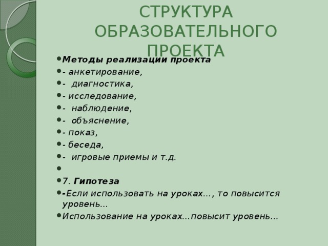 СТРУКТУРА ОБРАЗОВАТЕЛЬНОГО ПРОЕКТА Методы реализации проекта - анкетирование, - диагностика, - исследование, - наблюдение, - объяснение, - показ, - беседа, - игровые приемы и т.д.   7. Гипотеза - Если использовать на уроках…, то повысится уровень… Использование на уроках…повысит уровень… 