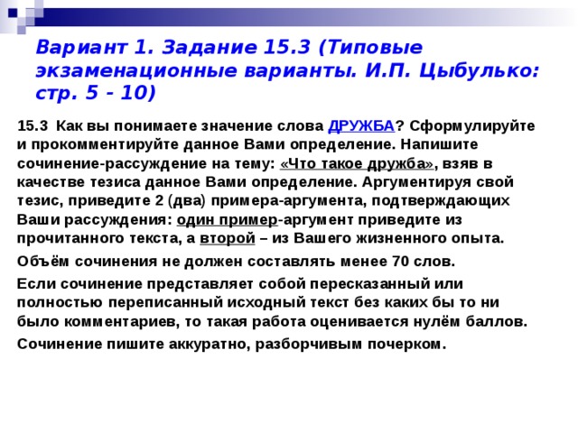 Вариант 1. Задание 15.3 (Типовые экзаменационные варианты. И.П. Цыбулько: стр. 5 - 10) 15.3 Как вы понимаете значение слова ДРУЖБА ? Сформулируйте и прокомментируйте данное Вами определение. Напишите сочинение-рассуждение на тему: «Что такое дружба» , взяв в качестве тезиса данное Вами определение. Аргументируя свой тезис, приведите 2 (два) примера-аргумента, подтверждающих Ваши рассуждения: один пример -аргумент приведите из прочитанного текста, а второй – из Вашего жизненного опыта. Объём сочинения не должен составлять менее 70 слов. Если сочинение представляет собой пересказанный или полностью переписанный исходный текст без каких бы то ни было комментариев, то такая работа оценивается нулём баллов. Сочинение пишите аккуратно, разборчивым почерком.  