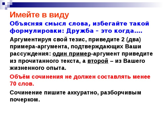 Имейте в виду Объясняя смысл слова, избегайте такой формулировки: Дружба – это когда…. Аргументируя свой тезис, приведите 2 (два) примера-аргумента, подтверждающих Ваши рассуждения: один пример -аргумент приведите из прочитанного текста, а второй – из Вашего жизненного опыта. Объём сочинения не должен составлять менее 70 слов. Сочинение пишите аккуратно, разборчивым почерком.   