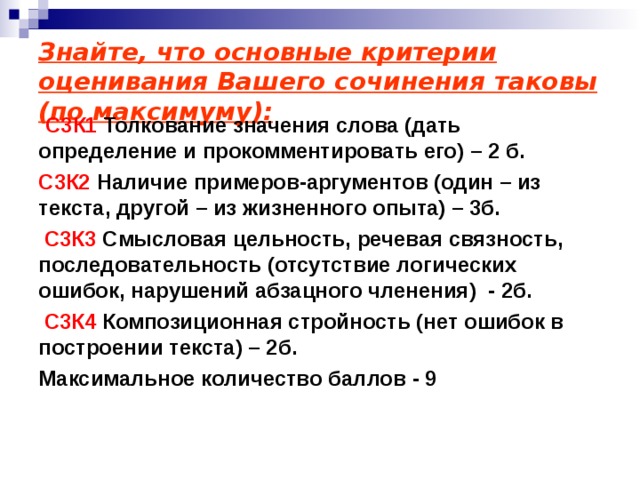 Знайте, что основные критерии оценивания Вашего сочинения таковы (по максимуму):  С3К1 Толкование значения слова (дать определение и прокомментировать его) – 2 б. С3К2 Наличие примеров-аргументов (один – из текста, другой – из жизненного опыта) – 3б.  С3К3 Смысловая цельность, речевая связность, последовательность (отсутствие логических ошибок, нарушений абзацного членения) - 2б.  С3К4 Композиционная стройность (нет ошибок в построении текста) – 2б. Максимальное количество баллов - 9   