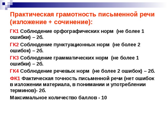 Практическая грамотность письменной речи (изложение + сочинение): ГК1 Соблюдение орфографических норм (не более 1 ошибки) – 2б. ГК2 Соблюдение пунктуационных норм (не более 2 ошибок) – 2б. ГК3 Соблюдение грамматических норм (не более 1 ошибки) – 2б. ГК4 Соблюдение речевых норм (не более 2 ошибок) – 2б. ФК1 Фактическая точность письменной речи (нет ошибок в изложении материала, в понимании и употреблении терминов)- 2б. Максимальное количество баллов - 10   