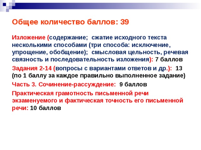 Общее количество баллов: 39 Изложение ( содержание; сжатие исходного текста несколькими способами (три способа: исключение, упрощение, обобщение); смысловая цельность, речевая связность и последовательность изложения ): 7 баллов Задания 2-14 ( вопросы с вариантами ответов и др .): 13 (по 1 баллу за каждое правильно выполненное задание) Часть 3. Сочинение-рассуждение: 9 баллов Практическая грамотность письменной речи экзаменуемого и фактическая точность его письменной речи: 10 баллов   