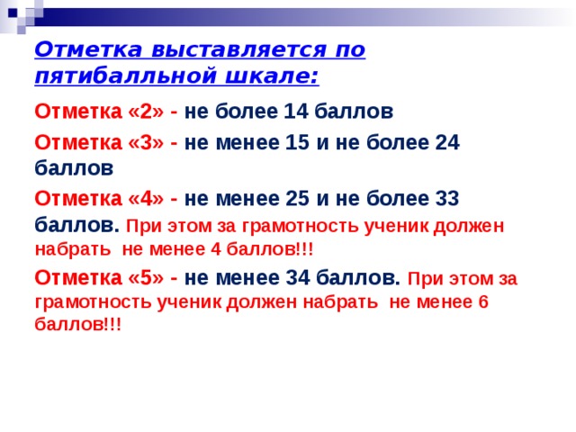 Отметка выставляется по пятибалльной шкале: Отметка «2» - не более 14 баллов Отметка «3» - не менее 15 и не более 24 баллов Отметка «4» - не менее 25 и не более 33 баллов. При этом за грамотность ученик должен набрать не менее 4 баллов!!! Отметка «5» - не менее 34 баллов. При этом за грамотность ученик должен набрать не менее 6 баллов!!!   