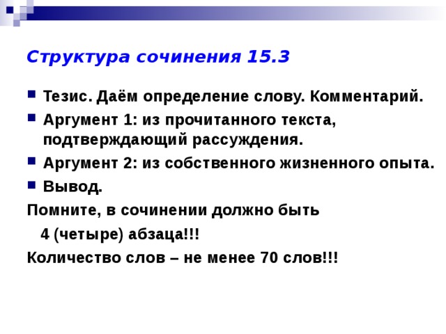 Структура сочинения 15.3 Тезис. Даём определение слову. Комментарий. Аргумент 1: из прочитанного текста, подтверждающий рассуждения. Аргумент 2: из собственного жизненного опыта. Вывод. Помните, в сочинении должно быть  4 (четыре) абзаца!!! Количество слов – не менее 70 слов!!! 