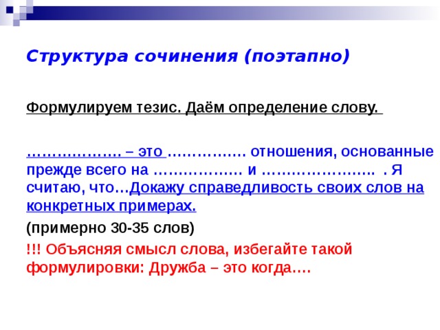 Структура сочинения (поэтапно) Формулируем тезис. Даём определение слову.   ……………… . – это ……………. отношения, основанные прежде всего на ……………… и ………………….. . Я считаю, что… Докажу справедливость своих слов на конкретных примерах.  (примерно 30-35 слов) !!! Объясняя смысл слова, избегайте такой формулировки: Дружба – это когда…. 
