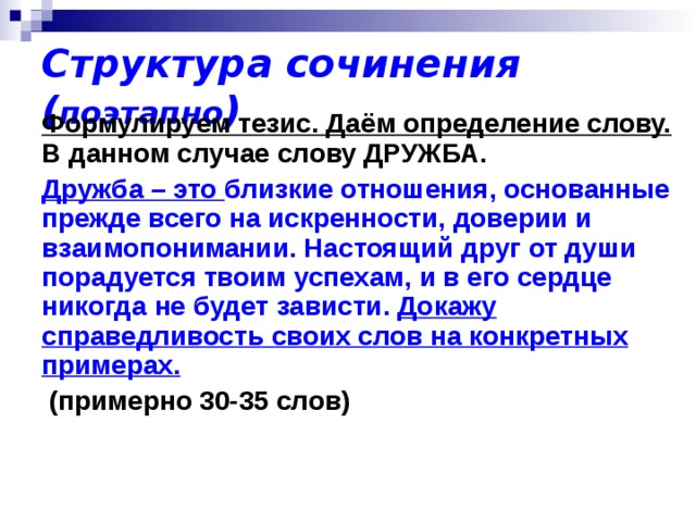 Структура сочинения ( поэтапно ) Формулируем тезис. Даём определение слову. В данном случае слову ДРУЖБА. Дружба – это близкие отношения, основанные прежде всего на искренности, доверии и взаимопонимании. Настоящий друг от души порадуется твоим успехам, и в его сердце никогда не будет зависти. Докажу справедливость своих слов на конкретных примерах.  (примерно 30-35 слов)  