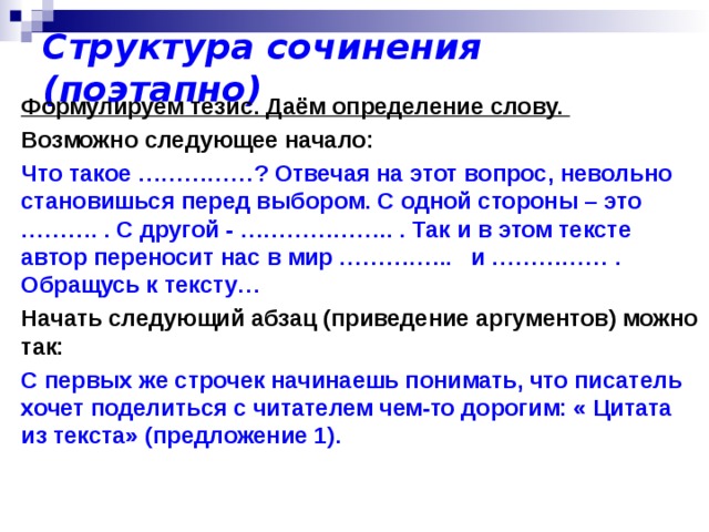 Структура сочинения (поэтапно) Формулируем тезис. Даём определение слову.  Возможно следующее начало: Что такое ……………? Отвечая на этот вопрос, невольно становишься перед выбором. С одной стороны – это ………. . С другой - ……………….. . Так и в этом тексте автор переносит нас в мир …………... и …………… . Обращусь к тексту… Начать следующий абзац (приведение аргументов) можно так: С первых же строчек начинаешь понимать, что писатель хочет поделиться с читателем чем-то дорогим: « Цитата из текста» (предложение 1).  
