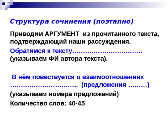 Структура сочинения (поэтапно) Приводим АРГУМЕНТ из прочитанного текста, подтверждающий наши рассуждения. Обратимся к тексту……………………………  (указываем ФИ автора текста).   В нём повествуется о взаимоотношениях ………………………….. (предложения ………)  (указываем номера предложений) Количество слов: 40-45 