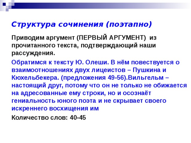 Структура сочинения (поэтапно) Приводим аргумент (ПЕРВЫЙ АРГУМЕНТ) из прочитанного текста, подтверждающий наши рассуждения. Обратимся к тексту Ю. Олеши. В нём повествуется о взаимоотношениях двух лицеистов – Пушкина и Кюхельбекера. (предложения 49-56).Вильгельм – настоящий друг, потому что он не только не обижается на адресованные ему строки, но и осознаёт гениальность юного поэта и не скрывает своего искреннего восхищения им Количество слов: 40-45 
