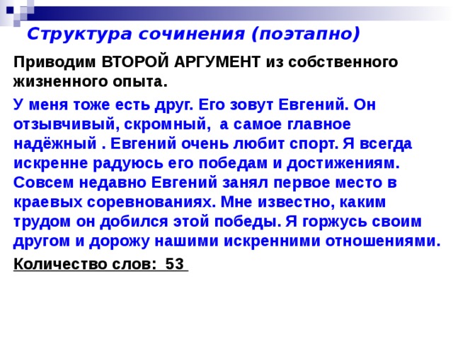 Структура сочинения (поэтапно) Приводим ВТОРОЙ АРГУМЕНТ из собственного жизненного опыта. У меня тоже есть друг. Его зовут Евгений. Он отзывчивый, скромный, а самое главное надёжный . Евгений очень любит спорт. Я всегда искренне радуюсь его победам и достижениям. Совсем недавно Евгений занял первое место в краевых соревнованиях. Мне известно, каким трудом он добился этой победы. Я горжусь своим другом и дорожу нашими искренними отношениями. Количество слов: 53 