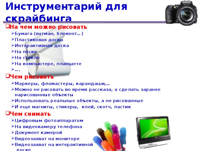 Инструментарий для скрайбинга На чем можно рисовать Бумага (ватман, блокнот…) Пластиковая доска Интерактивная доска На песке На стекле На компьютере, планшете … . Бумага (ватман, блокнот…) Пластиковая доска Интерактивная доска На песке На стекле На компьютере, планшете … . Чем рисовать Маркеры, фломастеры, карандаши,… Можно не рисовать во время рассказа, а сделать заранее нарисованные объекты Использовать реальные объекты, а не рисованные И еще магниты, стикеры, клей, скотч, ластик Маркеры, фломастеры, карандаши,… Можно не рисовать во время рассказа, а сделать заранее нарисованные объекты Использовать реальные объекты, а не рисованные И еще магниты, стикеры, клей, скотч, ластик Чем снимать Цифровым фотоаппаратом На видеокамеру телефона Документ камерой Видеозахват на мониторе Видеозахват на интерактивной  доске Цифровым фотоаппаратом На видеокамеру телефона Документ камерой Видеозахват на мониторе Видеозахват на интерактивной  доске  