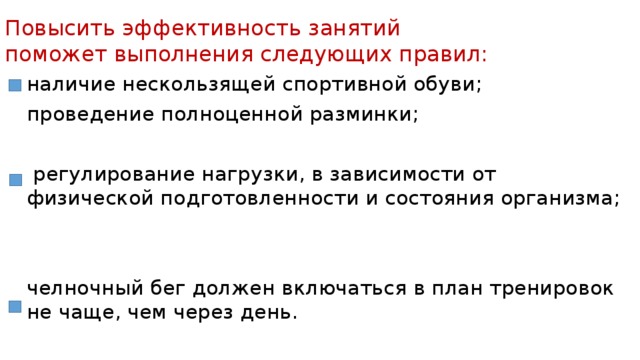 Повысить эффективность занятий поможет выполнения следующих правил: наличие нескользящей спортивной обуви; проведение полноценной разминки;  регулирование нагрузки, в зависимости от физической подготовленности и состояния организма; челночный бег должен включаться в план тренировок не чаще, чем через день. 