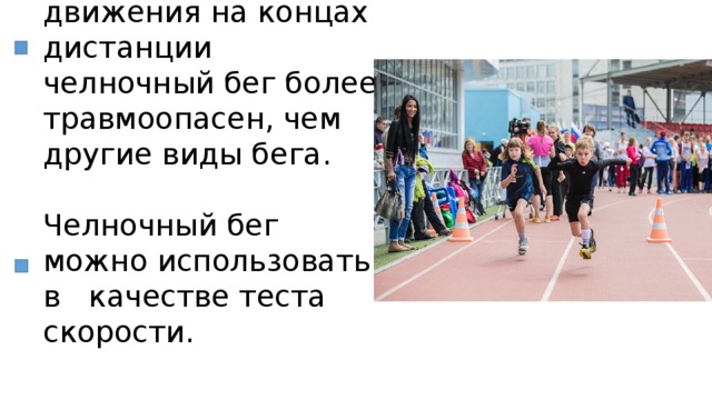 Из-за резкого изменения направления движения на концах дистанции челночный бег более травмоопасен, чем другие виды бега.   Челночный бег можно использовать в качестве теста скорости. 
