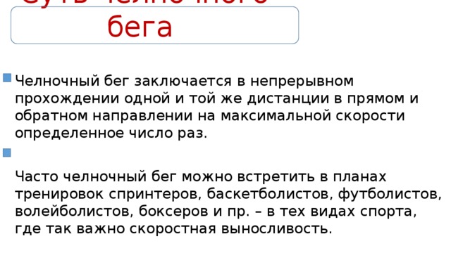 Суть челночного бега Челночный бег заключается в непрерывном прохождении одной и той же дистанции в прямом и обратном направлении на максимальной скорости определенное число раз. Часто челночный бег можно встретить в планах тренировок спринтеров, баскетболистов, футболистов, волейболистов, боксеров и пр. – в тех видах спорта, где так важно скоростная выносливость. 