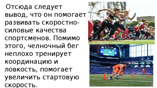  Отсюда следует вывод, что он помогает развивать скоростно-силовые качества спортсменов. Помимо этого, челночный бег неплохо тренирует координацию и ловкость, помогает увеличить стартовую скорость. 