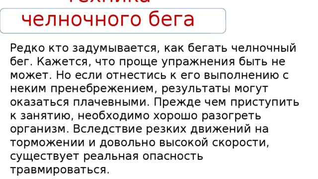 Техника челночного бега Редко кто задумывается, как бегать челночный бег. Кажется, что проще упражнения быть не может. Но если отнестись к его выполнению с неким пренебрежением, результаты могут оказаться плачевными. Прежде чем приступить к занятию, необходимо хорошо разогреть организм. Вследствие резких движений на торможении и довольно высокой скорости, существует реальная опасность травмироваться. 
