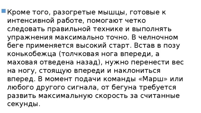 Кроме того, разогретые мышцы, готовые к интенсивной работе, помогают четко следовать правильной технике и выполнять упражнения максимально точно. В челночном беге применяется высокий старт. Встав в позу конькобежца (толчковая нога впереди, а маховая отведена назад), нужно перенести вес на ногу, стоящую впереди и наклониться вперед. В момент подачи команды «Марш» или любого другого сигнала, от бегуна требуется развить максимальную скорость за считанные секунды. 