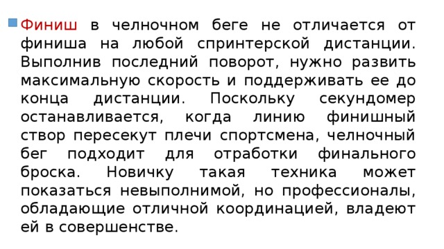 Финиш в челночном беге не отличается от финиша на любой спринтерской дистанции. Выполнив последний поворот, нужно развить максимальную скорость и поддерживать ее до конца дистанции. Поскольку секундомер останавливается, когда линию финишный створ пересекут плечи спортсмена, челночный бег подходит для отработки финального броска. Новичку такая техника может показаться невыполнимой, но профессионалы, обладающие отличной координацией, владеют ей в совершенстве. 