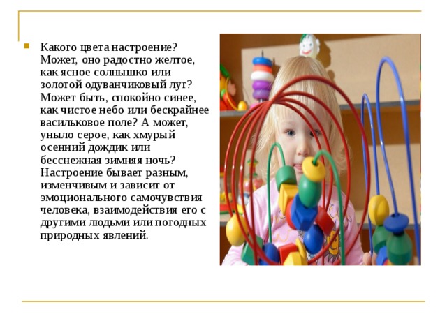 Какого цвета настроение? Может, оно радостно желтое, как ясное солнышко или золотой одуванчиковый луг? Может быть, спокойно синее, как чистое небо или бескрайнее васильковое поле? А может, уныло серое, как хмурый осенний дождик или бесснежная зимняя ночь? Настроение бывает разным, изменчивым и зависит от эмоционального самочувствия человека, взаимодействия его с другими людьми или погодных природных явлений.  