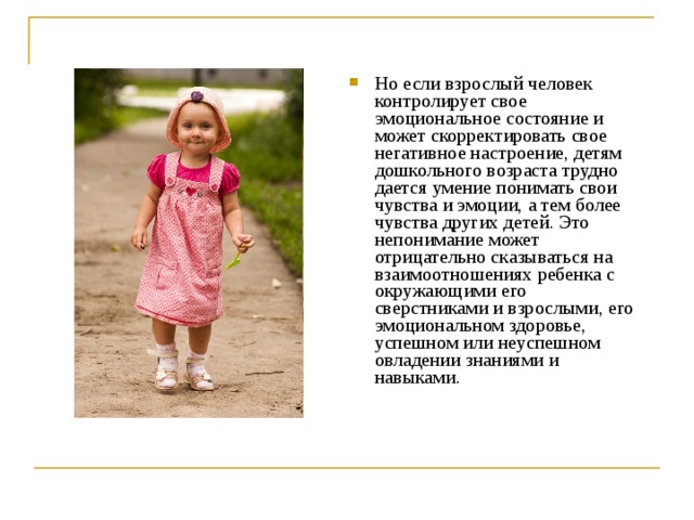 Но если взрослый человек контролирует свое эмоциональное состояние и может скорректировать свое негативное настроение, детям дошкольного возраста трудно дается умение понимать свои чувства и эмоции, а тем более чувства других детей. Это непонимание может отрицательно сказываться на взаимоотношениях ребенка с окружающими его сверстниками и взрослыми, его эмоциональном здоровье, успешном или неуспешном овладении знаниями и навыками.  