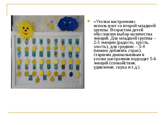 «Уголки настроения» используют со второй младшей группы. Возрастом детей обусловлен выбор количества эмоций. Для младшей группы – 2-3 эмоции (радость, грусть, злость), для средних – 3-4 (можно добавить страх), старшим дошкольникам в уголке настроения подходят 5-6 эмоций (спокойствие, удивление, скука и т.д.). 