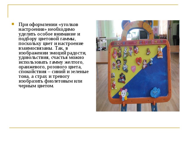 При оформлении «уголков настроения» необходимо уделить особое внимание и подбору цветовой гаммы, поскольку цвет и настроение взаимосвязаны. Так, в изображении эмоций радости, удовольствия, счастья можно использовать гамму желтого, оранжевого, розового цвета, спокойствия – синий и зеленые тона, а страх и тревогу изобразить фиолетовым или черным цветом.  