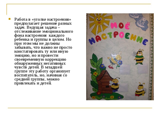 Работа в «уголке настроения» предполагает решение разных задач. Ведущая задача – отслеживание эмоционального фона настроения каждого ребенка и группы в целом. Но при этом мы не должны забывать, что важно не просто констатировать ту или иную эмоцию, но и провести своевременную коррекцию обнаруженных негативных чувств детей. В младшей группе эту работу организует воспитатель, но, начиная со средней группы, можно привлекать и детей.  