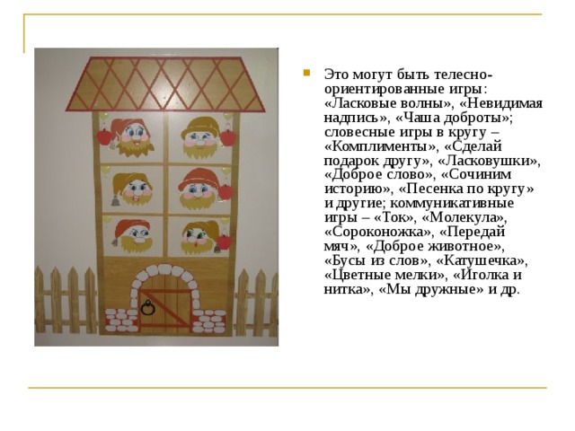 Это могут быть телесно-ориентированные игры: «Ласковые волны», «Невидимая надпись», «Чаша доброты»; словесные игры в кругу – «Комплименты», «Сделай подарок другу», «Ласковушки», «Доброе  слово», «Сочиним историю», «Песенка по кругу» и другие; коммуникативные игры – «Ток», «Молекула», «Сороконожка», «Передай мяч», «Доброе животное», «Бусы из слов», «Катушечка», «Цветные мелки», «Иголка и нитка», «Мы дружные» и др.  