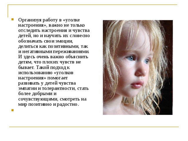 Организуя работу в «уголке настроения», важно не только отследить настроения и чувства детей, но и научить их словесно обозначать свои эмоции, делиться как позитивными, так и негативными переживаниями. И здесь очень важно объяснить детям, что плохих чувств не бывает. Такой подход к использованию «уголков настроения» помогает развивать у детей чувства эмпатии и толерантности, стать более добрыми и сочувствующими, смотреть на мир позитивно и радостно . 