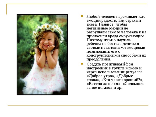 Любой человек переживает как эмоции радости, так страха и гнева. Главное, чтобы негативные эмоции не разрушали самого человека и не приносили вреда окружающим. Поэтому нужно научить ребенка не бояться делиться своими негативными эмоциями познакомить его с конструктивными способами их преодоления. Создать позитивный фон настроения в группе можно и через использование ритуалов «Доброе утро», «Добрые слова», «Кто у нас хороший?», «Весело живется», «Солнышко ясное встало» и др.  
