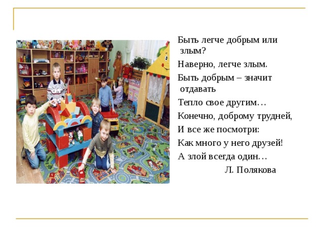  Быть легче добрым или злым?  Наверно, легче злым.  Быть добрым – значит отдавать  Тепло свое другим…  Конечно, доброму трудней,  И все же посмотри:  Как много у него друзей!  А злой всегда один…  Л. Полякова 