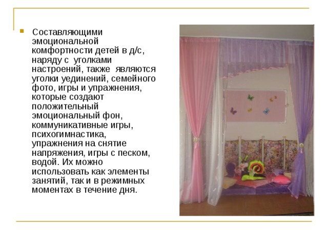 Составляющими эмоциональной комфортности детей в д/с, наряду с уголками настроений, также являются уголки уединений, семейного фото, игры и упражнения, которые создают положительный эмоциональный фон, коммуникативные игры, психогимнастика, упражнения на снятие напряжения, игры с песком, водой. Их можно использовать как элементы занятий, так и в режимных моментах в течение дня. 