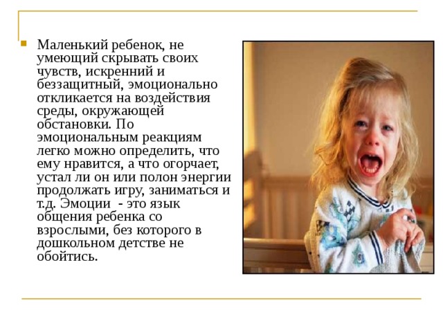 Маленький ребенок, не умеющий скрывать своих чувств, искренний и беззащитный, эмоционально откликается на воздействия среды, окружающей обстановки. По эмоциональным реакциям легко можно определить, что ему нравится, а что огорчает, устал ли он или полон энергии продолжать игру, заниматься и т.д. Эмоции - это язык общения ребенка со взрослыми, без которого в дошкольном детстве не обойтись. 