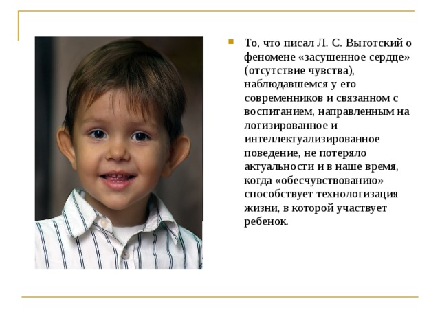 То, что писал Л. С. Выготский о феномене «засушенное сердце» (отсутствие чувства), наблюдавшемся у его современников и связанном с воспитанием, направленным на логизированное и интеллектуализированное поведение, не потеряло актуальности и в наше время, когда «обесчувствованию» способствует технологизация жизни, в которой участвует ребенок.  