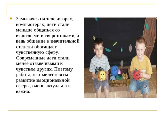 Замыкаясь на телевизорах, компьютерах, дети стали меньше общаться со взрослыми и сверстниками, а ведь общение в значительной степени обогащает чувственную сферу. Современные дети стали менее отзывчивыми к чувствам других. Поэтому работа, направленная на развитие эмоциональной сферы, очень актуальна и важна. 