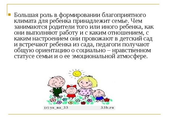 Большая роль в формировании благоприятного климата для ребенка принадлежит семье. Чем занимаются родители того или иного ребенка, как они выполняют работу и с каким отношением, с каким настроением они провожают в детский сад и встречают ребенка из сада, педагоги получают общую ориентацию о социально – нравственном статусе семьи и о ее эмоциональной атмосфере. 