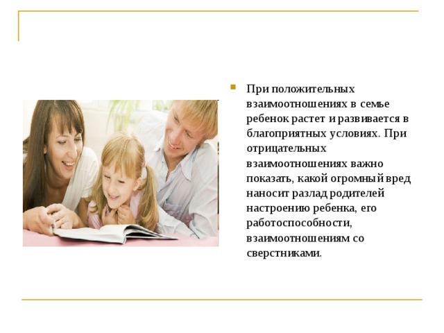 При положительных взаимоотношениях в семье ребенок растет и развивается в благоприятных условиях. При отрицательных взаимоотношениях важно показать, какой огромный вред наносит разлад родителей настроению ребенка, его работоспособности, взаимоотношениям со сверстниками.  