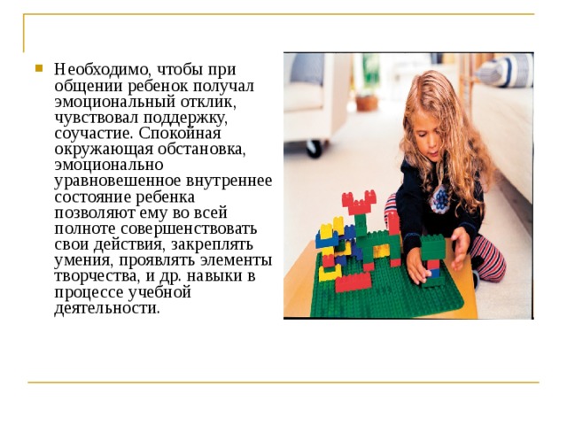 Необходимо, чтобы при общении ребенок получал эмоциональный отклик, чувствовал поддержку, соучастие. Спокойная окружающая обстановка, эмоционально уравновешенное внутреннее состояние ребенка позволяют ему во всей полноте совершенствовать свои действия, закреплять умения, проявлять элементы творчества, и др. навыки в процессе учебной деятельности.  