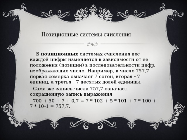 Позиционные  системы счисления  В  позиционных  системах счисления вес каждой цифры изменяется в зависимости от ее положения (позиции) в последовательности цифр, изображающих число. Например, в числе 757,7 первая семерка означает 7 сотен, вторая - 7 единиц, а третья - 7 десятых долей единицы.  Сама же запись числа 757,7 означает сокращенную запись выражения  700 + 50 + 7 + 0,7 = 7 * 102 + 5 * 101 + 7 * 100 + 7 * 10-1 = 757,7. 
