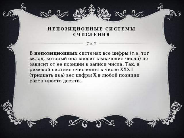      н епозиционные системы счисления   В  непозиционных системах все цифры (т.е. тот вклад, который она вносит в значение числа) не зависит от ее позиции в записи числа. Так, в римской системе счисления в числе ХХХII (тридцать два) вес цифры Х в любой позиции равен просто десяти. 