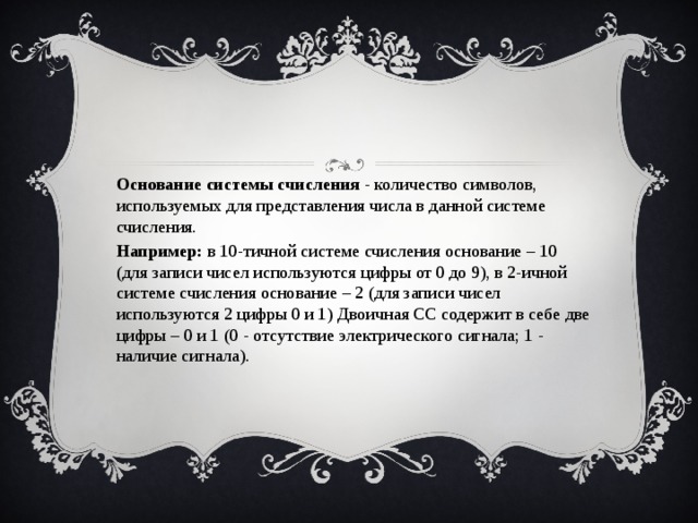 Основание системы счисления - количество символов, используемых для представления числа в данной системе счисления. Например: в 10-тичной системе счисления основание – 10 (для записи чисел используются цифры от 0 до 9), в 2-ичной системе счисления основание – 2 (для записи чисел используются 2 цифры 0 и 1) Двоичная СС содержит в себе две цифры – 0 и 1 (0 - отсутствие электрического сигнала; 1 - наличие сигнала). 