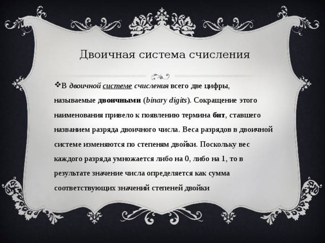 Двоичная система счисления В  двоичной  системе  счисления  всего две цифры, называемые  двоичными  ( binary digits ). Сокращение этого наименования привело к появлению термина  бит , ставшего названием разряда двоичного числа. Веса разрядов в двоичной системе изменяются по степеням двойки. Поскольку вес каждого разряда умножается либо на 0, либо на 1, то в результате значение числа определяется как сумма соответствующих значений степеней двойки 