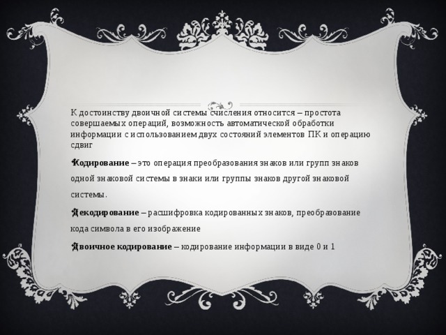 К достоинству двоичной системы счисления относится – простота совершаемых операций, возможность автоматической обработки информации с использованием двух состояний элементов ПК и операцию сдвиг Кодирование  – это операция преобразования знаков или групп знаков одной знаковой системы в знаки или группы знаков другой знаковой системы. Декодирование  – расшифровка кодированных знаков, преобразование кода символа в его изображение Двоичное кодирование  – кодирование информации в виде 0 и 1 