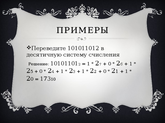Примеры Переведите 101011012 в десятичную систему счисления  Решение: 10101101 2 = 1 * 2 7 + 0 * 2 6 + 1 * 2 5  + 0 * 2 4 + 1 * 2 3 + 1 * 2 2 + 0 * 2 1 + 1 * 2 0 = 173 10 