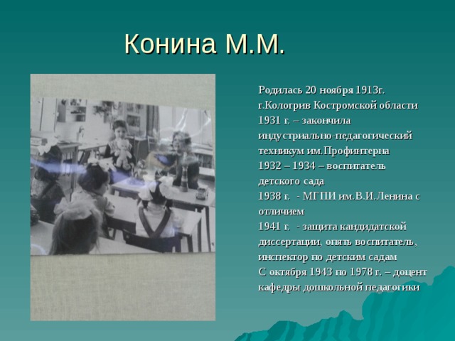 Родилась 20 ноября 1913г. г.Кологрив Костромской области 1931 г. – закончила индустриально-педагогический техникум им.Профинтерна 1932 – 1934 – воспитатель детского сада 1938 г. - МГПИ им.В.И.Ленина с отличием 1941 г. - защита кандидатской диссертации, опять воспитатель, инспектор по детским садам С октября 1943 по 1978 г. – доцент кафедры дошкольной педагогики 
