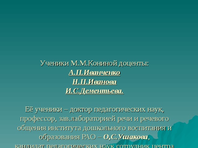 Ученики М.М.Кониной доценты:  А.П.Иванченко  Н.П.Иванова  И.С.Дементьева.   Её ученики – доктор педагогических наук, профессор, зав.лабораторией речи и речевого общения института дошкольного воспитания и образования РАО – О,С.Ушакова ,  кандидат педагогических наук сотрудник центра «Дошкольное детство» им.А.В.Запорождца – А.Г.Арушанова   Теперь учёные – методисты в области развития речи детей. 