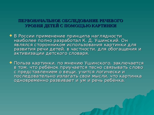 ПЕРВОНАЧАЛЬНОЕ ОБСЛЕДОВАНИЕ РЕЧЕВОГО УРОВНЯ ДЕТЕЙ С ПОМОЩЬЮ КАРТИНКИ В России применение принципа наглядности наиболее полно разработал К. Д. Ушинский. Он являлся сторонником использования картинки для развития речи детей, в частности, для обогащения и активизации детского словаря.   Польза картинки, по мнению Ушинского, заключается в том, что ребёнок приучается тесно связывать слово с представлением о вещи, учится логически и последовательно излагать свои мысли, что картинка одновременно развивает и ум и речь ребёнка. 